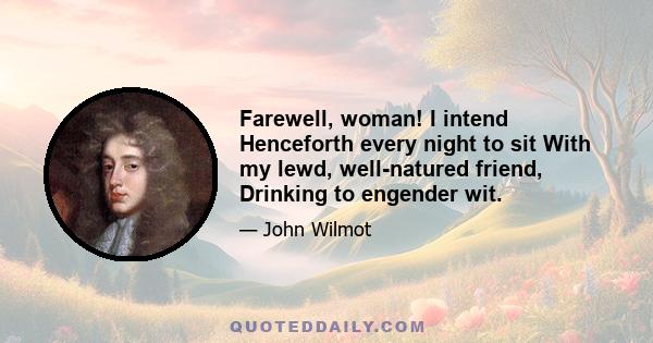 Farewell, woman! I intend Henceforth every night to sit With my lewd, well-natured friend, Drinking to engender wit.