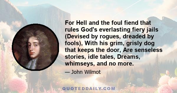 For Hell and the foul fiend that rules God's everlasting fiery jails (Devised by rogues, dreaded by fools), With his grim, grisly dog that keeps the door, Are senseless stories, idle tales, Dreams, whimseys, and no more.