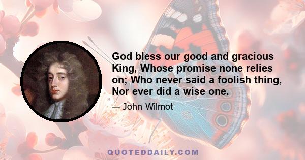 God bless our good and gracious King, Whose promise none relies on; Who never said a foolish thing, Nor ever did a wise one.