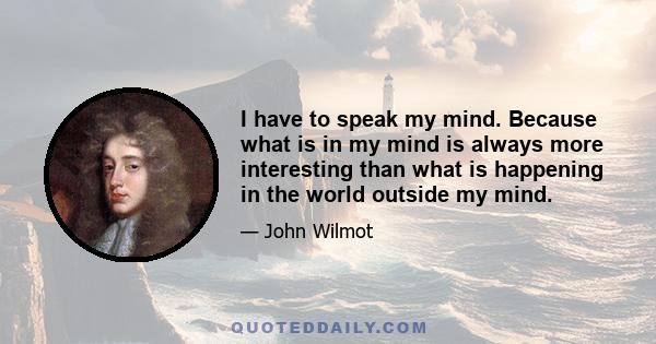 I have to speak my mind. Because what is in my mind is always more interesting than what is happening in the world outside my mind.