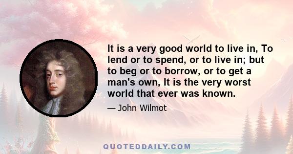 It is a very good world to live in, To lend or to spend, or to live in; but to beg or to borrow, or to get a man's own, It is the very worst world that ever was known.