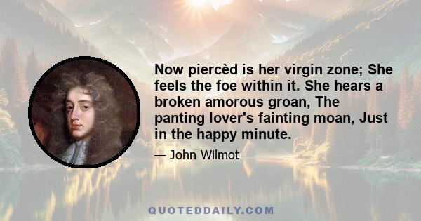 Now piercèd is her virgin zone; She feels the foe within it. She hears a broken amorous groan, The panting lover's fainting moan, Just in the happy minute.