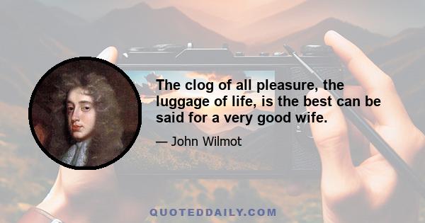 The clog of all pleasure, the luggage of life, is the best can be said for a very good wife.