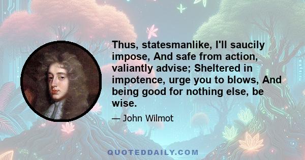 Thus, statesmanlike, I'll saucily impose, And safe from action, valiantly advise; Sheltered in impotence, urge you to blows, And being good for nothing else, be wise.