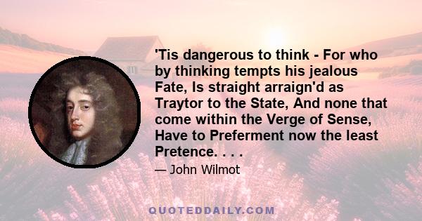 'Tis dangerous to think - For who by thinking tempts his jealous Fate, Is straight arraign'd as Traytor to the State, And none that come within the Verge of Sense, Have to Preferment now the least Pretence. . . .