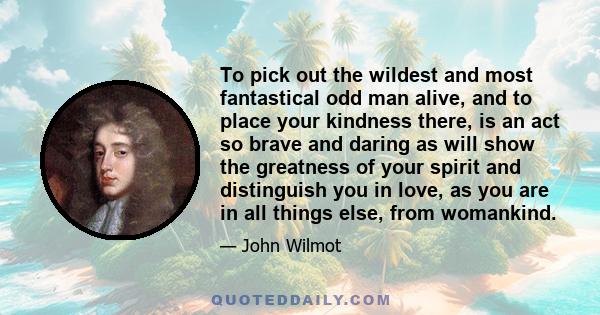 To pick out the wildest and most fantastical odd man alive, and to place your kindness there, is an act so brave and daring as will show the greatness of your spirit and distinguish you in love, as you are in all things 