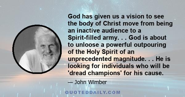 God has given us a vision to see the body of Christ move from being an inactive audience to a Spirit-filled army. . . God is about to unloose a powerful outpouring of the Holy Spirit of an unprecedented magnitude. . .