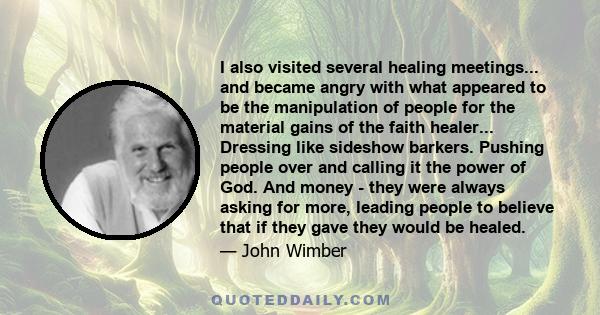 I also visited several healing meetings... and became angry with what appeared to be the manipulation of people for the material gains of the faith healer... Dressing like sideshow barkers. Pushing people over and