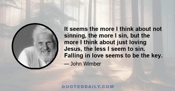 It seems the more I think about not sinning, the more I sin, but the more I think about just loving Jesus, the less I seem to sin. Falling in love seems to be the key.