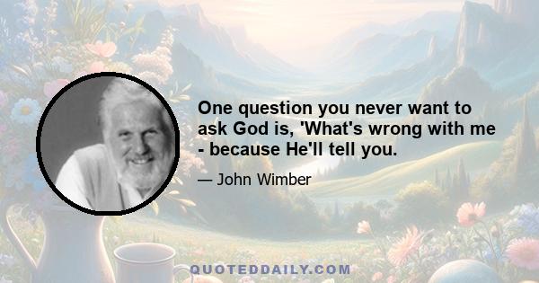 One question you never want to ask God is, 'What's wrong with me - because He'll tell you.