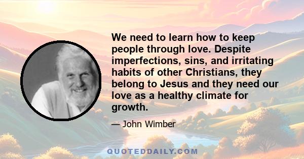 We need to learn how to keep people through love. Despite imperfections, sins, and irritating habits of other Christians, they belong to Jesus and they need our love as a healthy climate for growth.