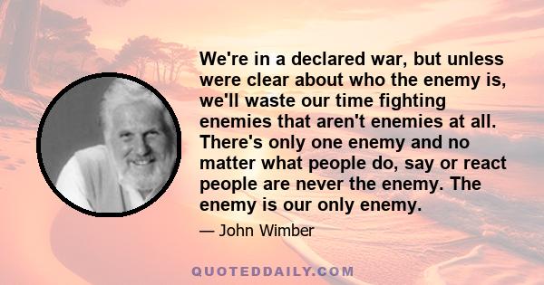 We're in a declared war, but unless were clear about who the enemy is, we'll waste our time fighting enemies that aren't enemies at all. There's only one enemy and no matter what people do, say or react people are never 