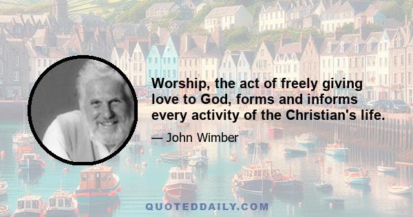 Worship, the act of freely giving love to God, forms and informs every activity of the Christian's life.