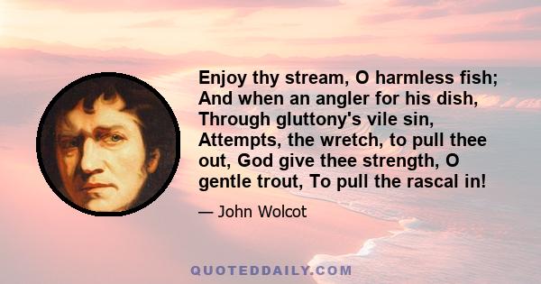 Enjoy thy stream, O harmless fish; And when an angler for his dish, Through gluttony's vile sin, Attempts, the wretch, to pull thee out, God give thee strength, O gentle trout, To pull the rascal in!