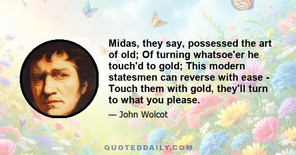 Midas, they say, possessed the art of old; Of turning whatsoe'er he touch'd to gold; This modern statesmen can reverse with ease - Touch them with gold, they'll turn to what you please.