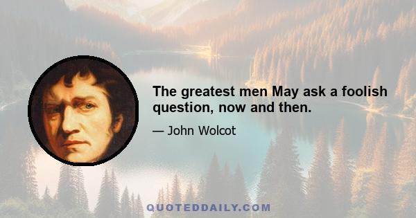 The greatest men May ask a foolish question, now and then.