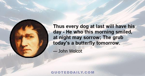 Thus every dog at last will have his day - He who this morning smiled, at night may sorrow; The grub today's a butterfly tomorrow.