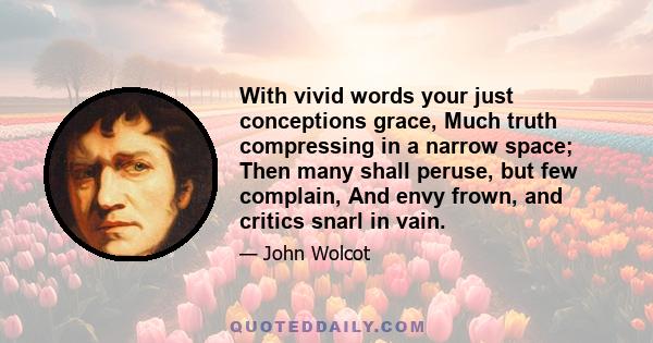 With vivid words your just conceptions grace, Much truth compressing in a narrow space; Then many shall peruse, but few complain, And envy frown, and critics snarl in vain.