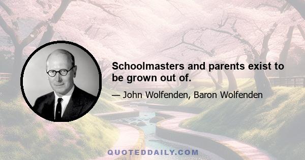 Schoolmasters and parents exist to be grown out of.