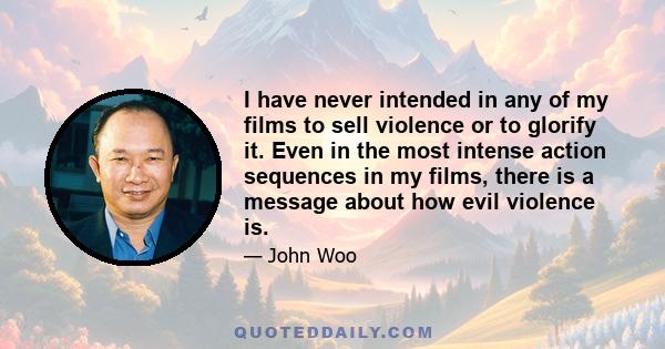 I have never intended in any of my films to sell violence or to glorify it. Even in the most intense action sequences in my films, there is a message about how evil violence is.