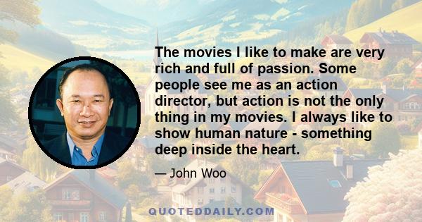 The movies I like to make are very rich and full of passion. Some people see me as an action director, but action is not the only thing in my movies. I always like to show human nature - something deep inside the heart.