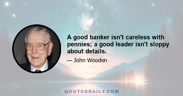 A good banker isn't careless with pennies; a good leader isn't sloppy about details.