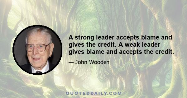 A strong leader accepts blame and gives the credit. A weak leader gives blame and accepts the credit.