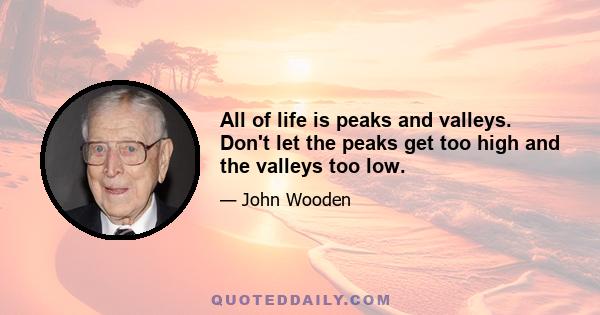 All of life is peaks and valleys. Don't let the peaks get too high and the valleys too low.