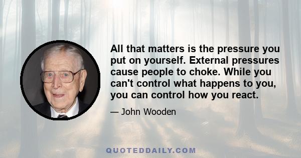 All that matters is the pressure you put on yourself. External pressures cause people to choke. While you can't control what happens to you, you can control how you react.