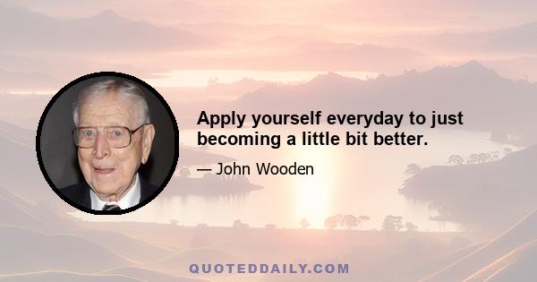 Apply yourself everyday to just becoming a little bit better.