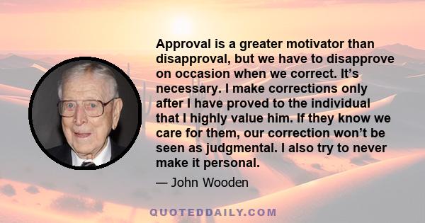 Approval is a greater motivator than disapproval, but we have to disapprove on occasion when we correct. It’s necessary. I make corrections only after I have proved to the individual that I highly value him. If they