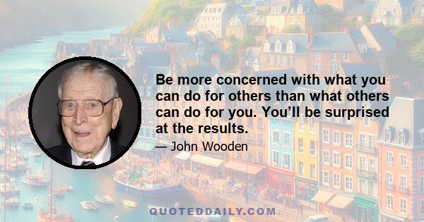 Be more concerned with what you can do for others than what others can do for you. You’ll be surprised at the results.