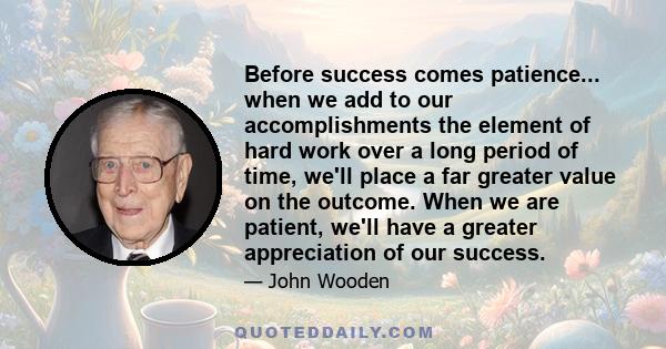 Before success comes patience... when we add to our accomplishments the element of hard work over a long period of time, we'll place a far greater value on the outcome. When we are patient, we'll have a greater