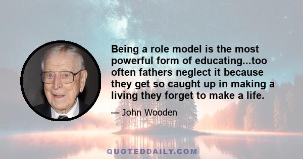 Being a role model is the most powerful form of educating...too often fathers neglect it because they get so caught up in making a living they forget to make a life.