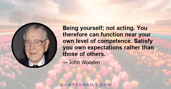 Being yourself; not acting. You therefore can function near your own level of competence. Satisfy you own expectations rather than those of others.