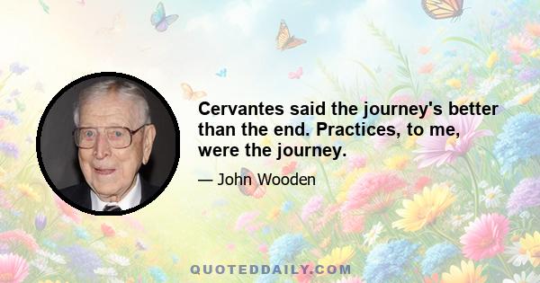 Cervantes said the journey's better than the end. Practices, to me, were the journey.