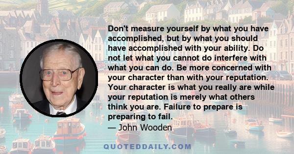 Don't measure yourself by what you have accomplished, but by what you should have accomplished with your ability. Do not let what you cannot do interfere with what you can do. Be more concerned with your character than