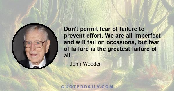 Don't permit fear of failure to prevent effort. We are all imperfect and will fail on occasions, but fear of failure is the greatest failure of all.