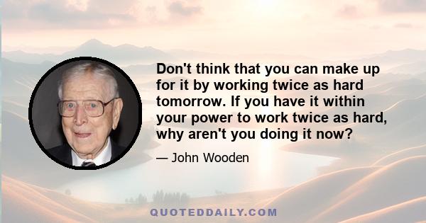 Don't think that you can make up for it by working twice as hard tomorrow. If you have it within your power to work twice as hard, why aren't you doing it now?