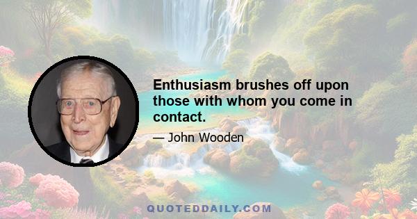 Enthusiasm brushes off upon those with whom you come in contact.