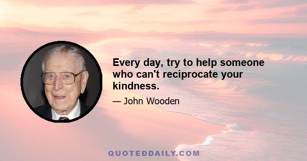 Every day, try to help someone who can't reciprocate your kindness.