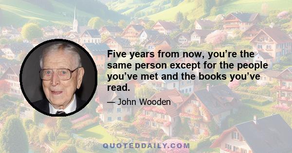 Five years from now, you’re the same person except for the people you’ve met and the books you’ve read.