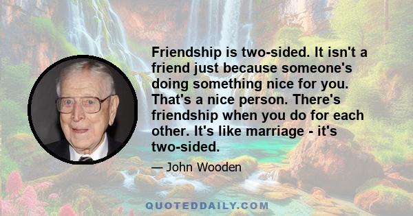 Friendship is two-sided. It isn't a friend just because someone's doing something nice for you. That's a nice person. There's friendship when you do for each other. It's like marriage - it's two-sided.