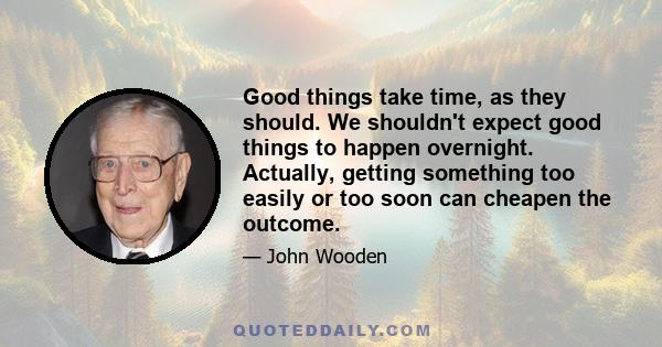 Good things take time, as they should. We shouldn't expect good things to happen overnight. Actually, getting something too easily or too soon can cheapen the outcome.