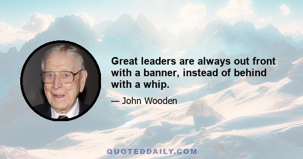 Great leaders are always out front with a banner, instead of behind with a whip.