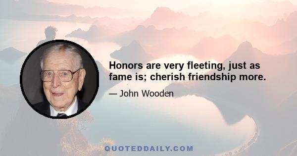 Honors are very fleeting, just as fame is; cherish friendship more.