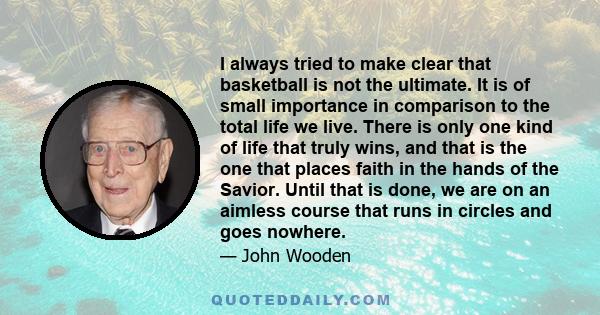 I always tried to make clear that basketball is not the ultimate. It is of small importance in comparison to the total life we live. There is only one kind of life that truly wins, and that is the one that places faith