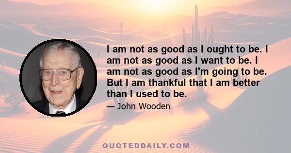 I am not as good as I ought to be. I am not as good as I want to be. I am not as good as I'm going to be. But I am thankful that I am better than I used to be.