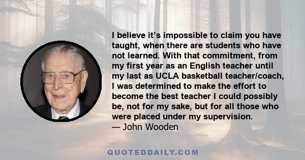 I believe it’s impossible to claim you have taught, when there are students who have not learned. With that commitment, from my first year as an English teacher until my last as UCLA basketball teacher/coach, I was