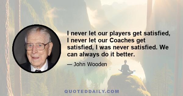 I never let our players get satisfied, I never let our Coaches get satisfied, I was never satisfied. We can always do it better.